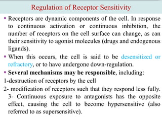 Regulation of Receptor Sensitivity
 Receptors are dynamic components of the cell. In response
to continuous activation or continuous inhibition, the
number of receptors on the cell surface can change, as can
their sensitivity to agonist molecules (drugs and endogenous
ligands).
 When this occurs, the cell is said to be desensitized or
refractory, or to have undergone down-regulation.
 Several mechanisms may be responsible, including:
1-destruction of receptors by the cell
2- modification of receptors such that they respond less fully.
3- Continuous exposure to antagonists has the opposite
effect, causing the cell to become hypersensitive (also
referred to as supersensitive).
 