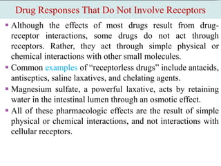 Drug Responses That Do Not Involve Receptors
 Although the effects of most drugs result from drug-
receptor interactions, some drugs do not act through
receptors. Rather, they act through simple physical or
chemical interactions with other small molecules.
 Common examples of “receptorless drugs” include antacids,
antiseptics, saline laxatives, and chelating agents.
 Magnesium sulfate, a powerful laxative, acts by retaining
water in the intestinal lumen through an osmotic effect.
 All of these pharmacologic effects are the result of simple
physical or chemical interactions, and not interactions with
cellular receptors.
 