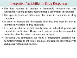 Interpatient Variability In Drug Responses
 The dose required to produce a therapeutic response can vary
substantially among patients because people differ from one another.
 The specific kinds of differences that underlie variability in drug
responses.
 In order to promote the therapeutic objective, you must be alert to
interpatient variation in drug responses.
 It is not possible to predict exactly how an individual patient will
respond to medication. Hence, each patient must be evaluated to
determine his or her actual response to treatment.
 The nurse who appreciates the reality of interpatient variability will
be better prepared to anticipate, evaluate, and respond appropriately to
each patient's therapeutic needs.
 