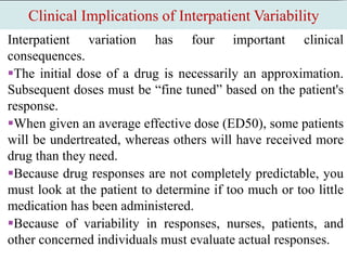 Clinical Implications of Interpatient Variability
Interpatient variation has four important clinical
consequences.
The initial dose of a drug is necessarily an approximation.
Subsequent doses must be “fine tuned” based on the patient's
response.
When given an average effective dose (ED50), some patients
will be undertreated, whereas others will have received more
drug than they need.
Because drug responses are not completely predictable, you
must look at the patient to determine if too much or too little
medication has been administered.
Because of variability in responses, nurses, patients, and
other concerned individuals must evaluate actual responses.
 