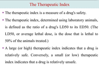 The Therapeutic Index
 The therapeutic index is a measure of a drug's safety.
 The therapeutic index, determined using laboratory animals,
is defined as the ratio of a drug's LD50 to its ED50. (The
LD50, or average lethal dose, is the dose that is lethal to
50% of the animals treated.)
 A large (or high) therapeutic index indicates that a drug is
relatively safe. Conversely, a small (or low) therapeutic
index indicates that a drug is relatively unsafe.
 