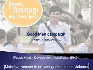 Good Men campaign
                  Friday 17 February 2012




     [People Health Development Association (PHD)]

[Male involvement to prevent gender based violence   ]
 