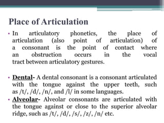 Place of Articulation
• In articulatory phonetics, the place of
articulation (also point of articulation) of
a consonant is the point of contact where
an obstruction occurs in the vocal
tract between articulatory gestures.
• Dental- A dental consonant is a consonant articulated
with the tongue against the upper teeth, such
as /t/, /d/, /n/, and /l/ in some languages.
• Alveolar- Alveolar consonants are articulated with
the tongue against or close to the superior alveolar
ridge, such as /t/, /d/, /s/, /z/, /n/ etc.
 