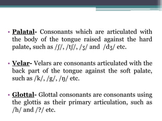 • Palatal- Consonants which are articulated with
the body of the tongue raised against the hard
palate, such as /ʃ/, /tʃ/, /ʒ/ and /dʒ/ etc.
• Velar- Velars are consonants articulated with the
back part of the tongue against the soft palate,
such as /k/, /g/, /ŋ/ etc.
• Glottal- Glottal consonants are consonants using
the glottis as their primary articulation, such as
/h/ and /?/ etc.
 