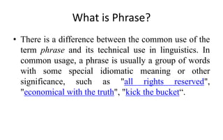 What is Phrase?
• There is a difference between the common use of the
term phrase and its technical use in linguistics. In
common usage, a phrase is usually a group of words
with some special idiomatic meaning or other
significance, such as "all rights reserved",
"economical with the truth", "kick the bucket“.
 