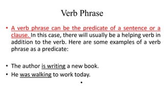 Verb Phrase
• A verb phrase can be the predicate of a sentence or a
clause. In this case, there will usually be a helping verb in
addition to the verb. Here are some examples of a verb
phrase as a predicate:
• The author is writing a new book.
• He was walking to work today.
•
 