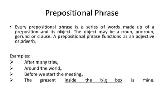 Prepositional Phrase
• Every prepositional phrase is a series of words made up of a
preposition and its object. The object may be a noun, pronoun,
gerund or clause. A prepositional phrase functions as an adjective
or adverb.
Examples:
 After many tries,
 Around the world,
 Before we start the meeting,
 The present inside the big box is mine.
 