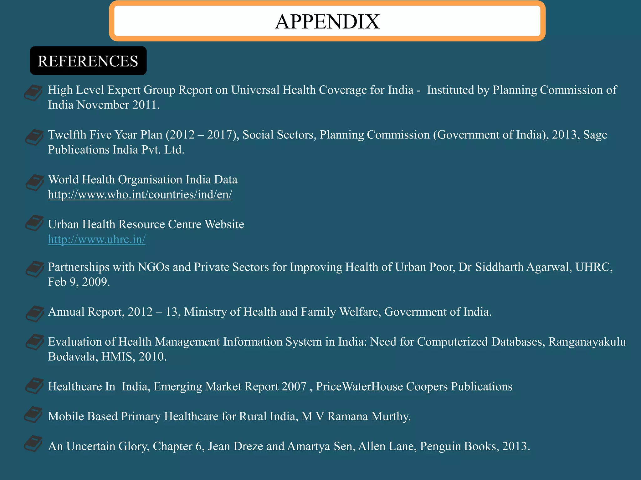 APPENDIX
REFERENCES
High Level Expert Group Report on Universal Health Coverage for India - Instituted by Planning Commission of
India November 2011.
Twelfth Five Year Plan (2012 – 2017), Social Sectors, Planning Commission (Government of India), 2013, Sage
Publications India Pvt. Ltd.
World Health Organisation India Data
http://www.who.int/countries/ind/en/
Urban Health Resource Centre Website
http://www.uhrc.in/
Partnerships with NGOs and Private Sectors for Improving Health of Urban Poor, Dr Siddharth Agarwal, UHRC,
Feb 9, 2009.
Annual Report, 2012 – 13, Ministry of Health and Family Welfare, Government of India.
Evaluation of Health Management Information System in India: Need for Computerized Databases, Ranganayakulu
Bodavala, HMIS, 2010.
Healthcare In India, Emerging Market Report 2007 , PriceWaterHouse Coopers Publications
Mobile Based Primary Healthcare for Rural India, M V Ramana Murthy.
An Uncertain Glory, Chapter 6, Jean Dreze and Amartya Sen, Allen Lane, Penguin Books, 2013.
 