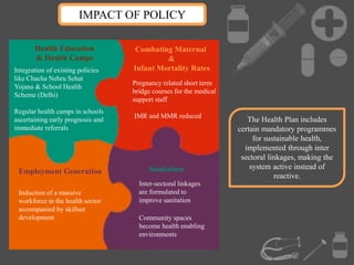 IMPACT OF POLICY
The Health Plan includes
certain mandatory programmes
for sustainable health,
implemented through inter
sectoral linkages, making the
system active instead of
reactive.
Inter-sectoral linkages
are formulated to
improve sanitation
Community spaces
become health enabling
environments
Sanitation
Combating Maternal
&
Infant Mortality Rates
Pregnancy related short term
bridge courses for the medical
support staff
IMR and MMR reduced
Health Education
& Health Camps
Integration of existing policies
like Chacha Nehru Sehat
Yojana & School Health
Scheme (Delhi)
Regular health camps in schools
ascertaining early prognosis and
immediate referrals
Employment Generation
Induction of a massive
workforce in the health sector
accompanied by skillset
development
 