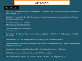 APPENDIX
REFERENCES
High Level Expert Group Report on Universal Health Coverage for India - Instituted by Planning Commission of
India November 2011.
Twelfth Five Year Plan (2012 – 2017), Social Sectors, Planning Commission (Government of India), 2013, Sage
Publications India Pvt. Ltd.
World Health Organisation India Data
http://www.who.int/countries/ind/en/
Urban Health Resource Centre Website
http://www.uhrc.in/
Partnerships with NGOs and Private Sectors for Improving Health of Urban Poor, Dr Siddharth Agarwal, UHRC,
Feb 9, 2009.
Annual Report, 2012 – 13, Ministry of Health and Family Welfare, Government of India.
Evaluation of Health Management Information System in India: Need for Computerized Databases, Ranganayakulu
Bodavala, HMIS, 2010.
Healthcare In India, Emerging Market Report 2007 , PriceWaterHouse Coopers Publications
Mobile Based Primary Healthcare for Rural India, M V Ramana Murthy.
An Uncertain Glory, Chapter 6, Jean Dreze and Amartya Sen, Allen Lane, Penguin Books, 2013.
 