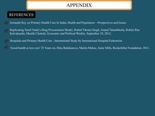 Somnath Roy on Primary Health Care In India, Health and Population – Perspectives and Issues.
Replicating Tamil Nadu’s Drug Procurement Model, Prabal Vikram Singh, Anand Tatambhotla, Rohini Rao
Kalvakuntla, Maulik Chokshi, Economic and Political Weekly, September 29, 2012.
Hospitals and Primary Health Care , International Study by International Hospital Federation.
‘Good health at low cost’ 25 Years on, Dina Balabanova, Martin Mckee, Anne Mills, Rockefeller Foundation, 2011.
APPENDIX
REFERENCES
 