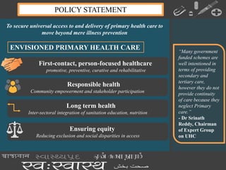To secure universal access to and delivery of primary health care to
move beyond mere illness prevention
POLICY STATEMENT
First-contact, person-focused healthcare
promotive, preventive, curative and rehabilitative
Responsible health
Community empowerment and stakeholder participation
Long term health
Inter-sectoral integration of sanitation education, nutrition
Ensuring equity
Reducing exclusion and social disparities in access
“Many government
funded schemes are
well intentioned in
terms of providing
secondary and
tertiary care,
however they do not
provide continuity
of care because they
neglect Primary
care.”
- Dr Srinath
Reddy, Chairman
of Expert Group
on UHC
ENVISIONED PRIMARY HEALTH CARE
 