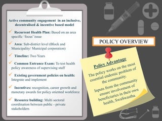 Active community engagement in an inclusive,
decentralised & incentive based model
 Recurrent Health Plan: Based on an area
specific ‘focus’ issue
 Area: Sub-district level (Block and
Municipality/ Municipal corporation)
 Timeline: Two Years
 Common Entrance Exam: To test health
policy awareness of supervising staff
 Existing government policies on health:
Integrate and implement
 Incentives: recognition, career growth and
monetary awards for policy oriented workforce.
 Resource building: Multi sectoral
coordination between public - private
stakeholders
POLICY OVERVIEW
 