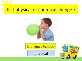 Is it reversible or irreversible change ?
Blowing a balloon
physical
Is it physical or chemical change ?
 
