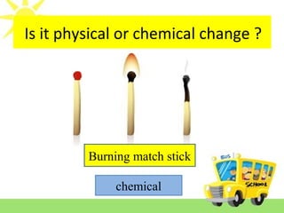 Is it reversible or irreversible change ?
Burning match stick
chemical
Is it physical or chemical change ?
 