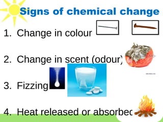 Signs of chemical change
1. Change in colour
2. Change in scent (odour)
3. Fizzing
4. Heat released or absorbed.
 