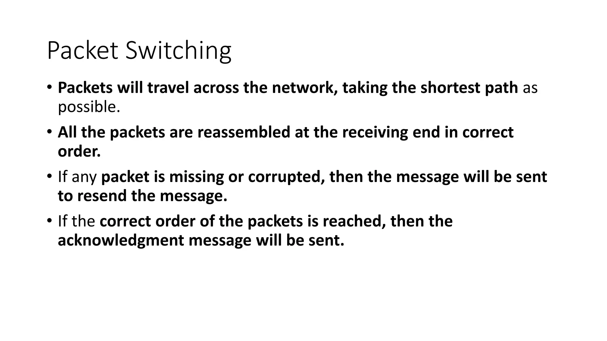 Packet Switching
• Packets will travel across the network, taking the shortest path as
possible.
• All the packets are reassembled at the receiving end in correct
order.
• If any packet is missing or corrupted, then the message will be sent
to resend the message.
• If the correct order of the packets is reached, then the
acknowledgment message will be sent.
 