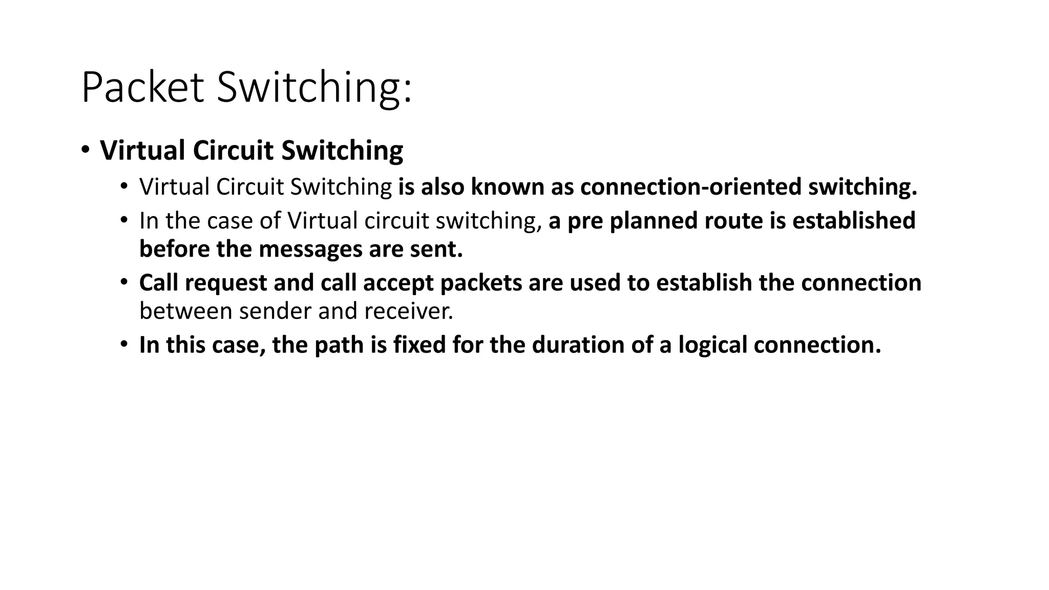 Packet Switching:
• Virtual Circuit Switching
• Virtual Circuit Switching is also known as connection-oriented switching.
• In the case of Virtual circuit switching, a pre planned route is established
before the messages are sent.
• Call request and call accept packets are used to establish the connection
between sender and receiver.
• In this case, the path is fixed for the duration of a logical connection.
 