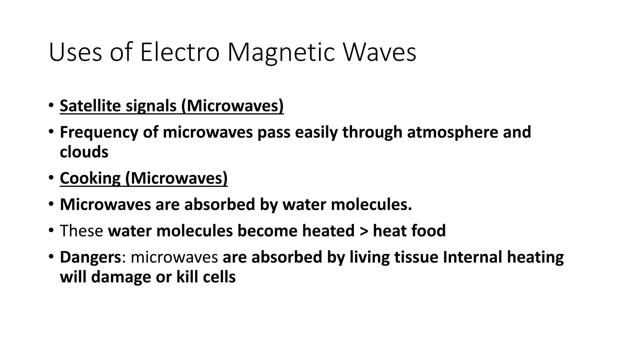 Uses of Electro Magnetic Waves
• Satellite signals (Microwaves)
• Frequency of microwaves pass easily through atmosphere and
clouds
• Cooking (Microwaves)
• Microwaves are absorbed by water molecules.
• These water molecules become heated > heat food
• Dangers: microwaves are absorbed by living tissue Internal heating
will damage or kill cells
 