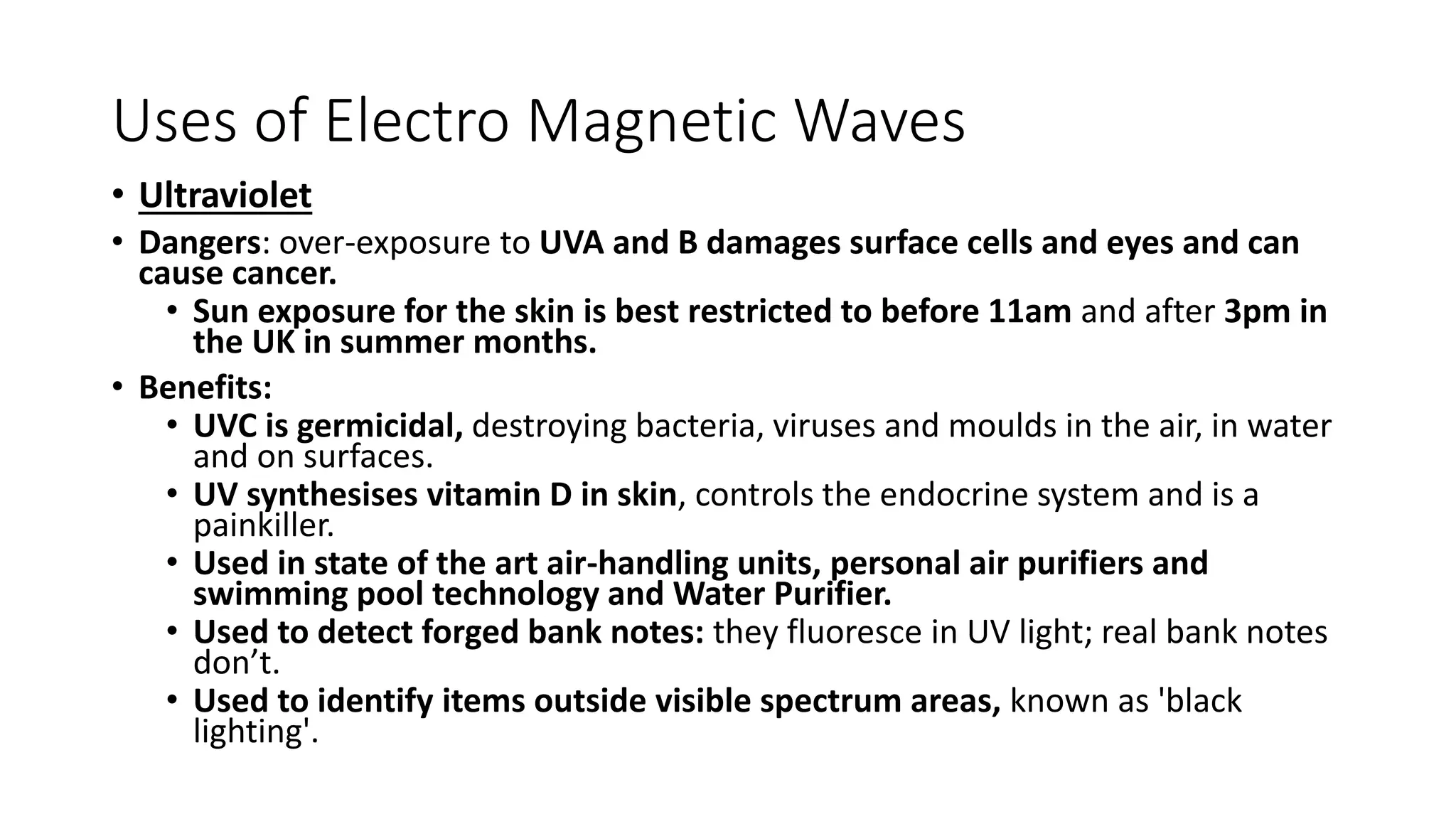 Uses of Electro Magnetic Waves
• Ultraviolet
• Dangers: over-exposure to UVA and B damages surface cells and eyes and can
cause cancer.
• Sun exposure for the skin is best restricted to before 11am and after 3pm in
the UK in summer months.
• Benefits:
• UVC is germicidal, destroying bacteria, viruses and moulds in the air, in water
and on surfaces.
• UV synthesises vitamin D in skin, controls the endocrine system and is a
painkiller.
• Used in state of the art air-handling units, personal air purifiers and
swimming pool technology and Water Purifier.
• Used to detect forged bank notes: they fluoresce in UV light; real bank notes
don’t.
• Used to identify items outside visible spectrum areas, known as 'black
lighting'.
 