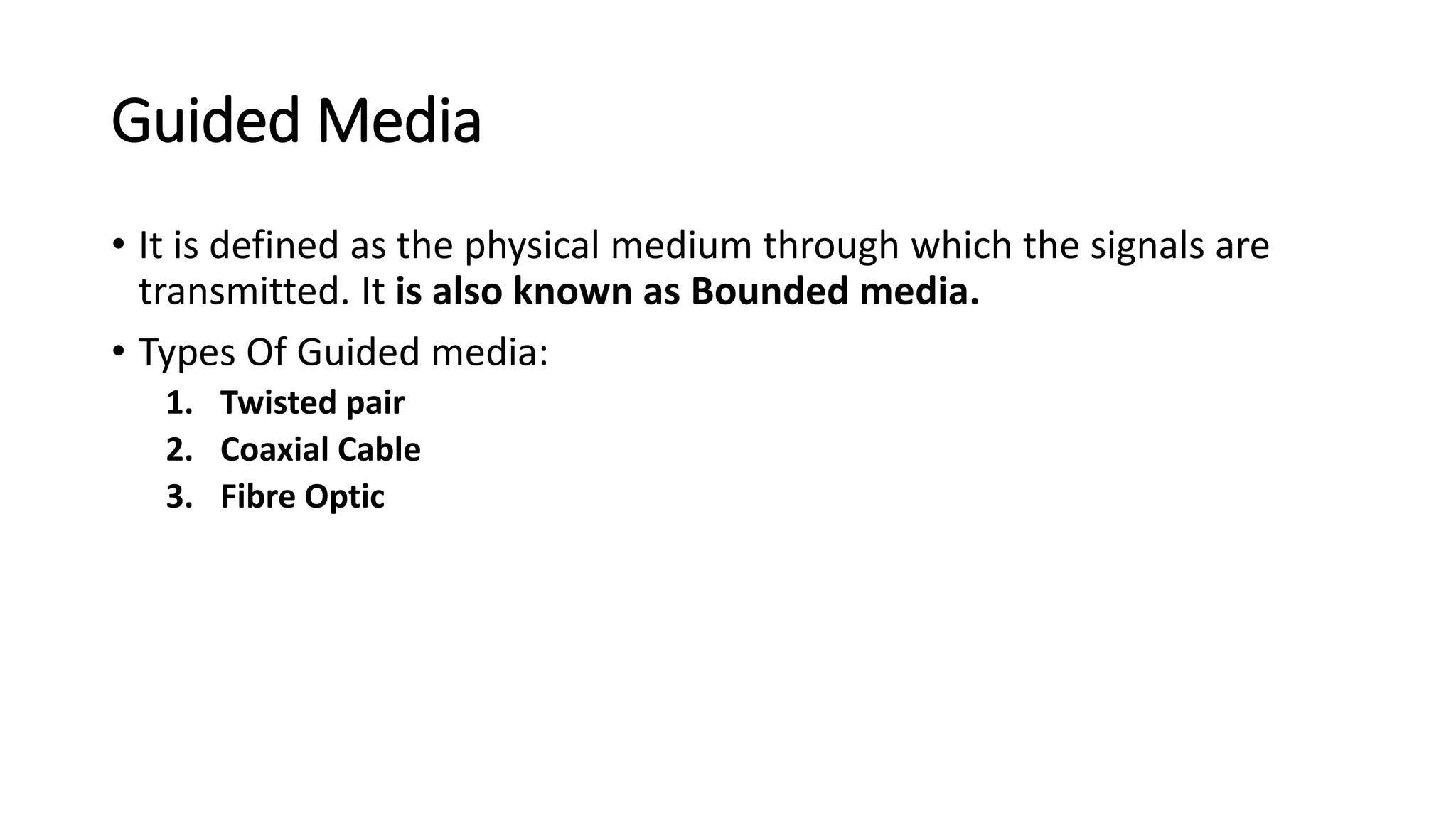Guided Media
• It is defined as the physical medium through which the signals are
transmitted. It is also known as Bounded media.
• Types Of Guided media:
1. Twisted pair
2. Coaxial Cable
3. Fibre Optic
 