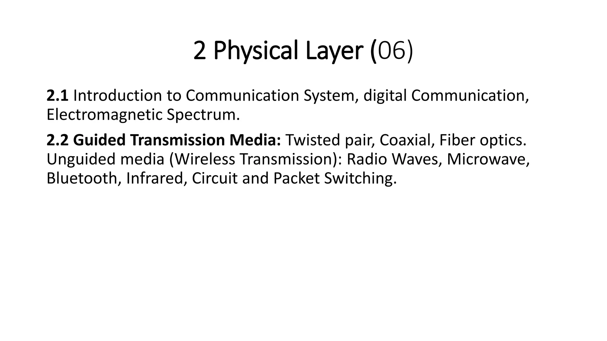 2 Physical Layer (06)
2.1 Introduction to Communication System, digital Communication,
Electromagnetic Spectrum.
2.2 Guided Transmission Media: Twisted pair, Coaxial, Fiber optics.
Unguided media (Wireless Transmission): Radio Waves, Microwave,
Bluetooth, Infrared, Circuit and Packet Switching.
 