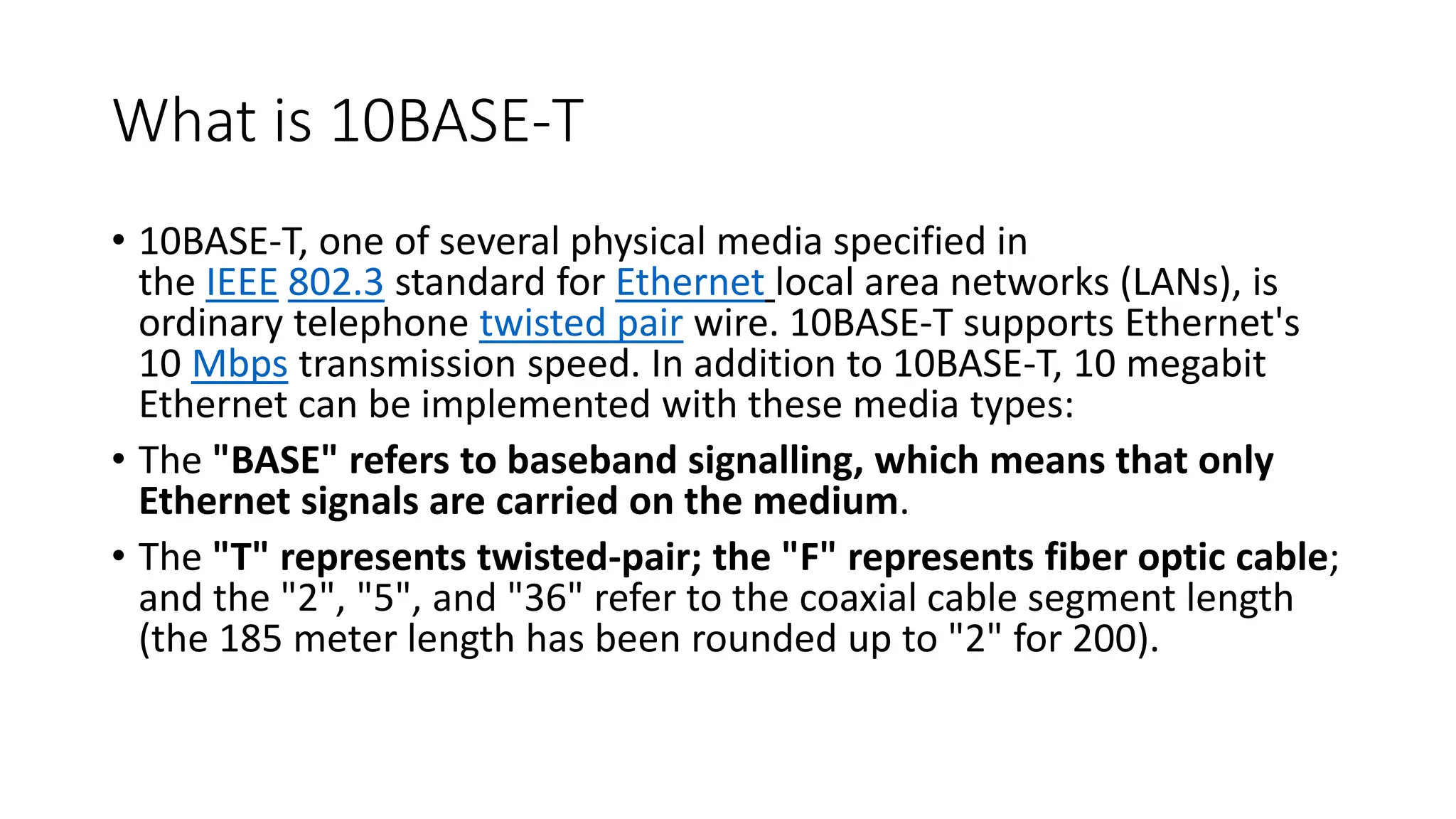 What is 10BASE-T
• 10BASE-T, one of several physical media specified in
the IEEE 802.3 standard for Ethernet local area networks (LANs), is
ordinary telephone twisted pair wire. 10BASE-T supports Ethernet's
10 Mbps transmission speed. In addition to 10BASE-T, 10 megabit
Ethernet can be implemented with these media types:
• The "BASE" refers to baseband signalling, which means that only
Ethernet signals are carried on the medium.
• The "T" represents twisted-pair; the "F" represents fiber optic cable;
and the "2", "5", and "36" refer to the coaxial cable segment length
(the 185 meter length has been rounded up to "2" for 200).
 