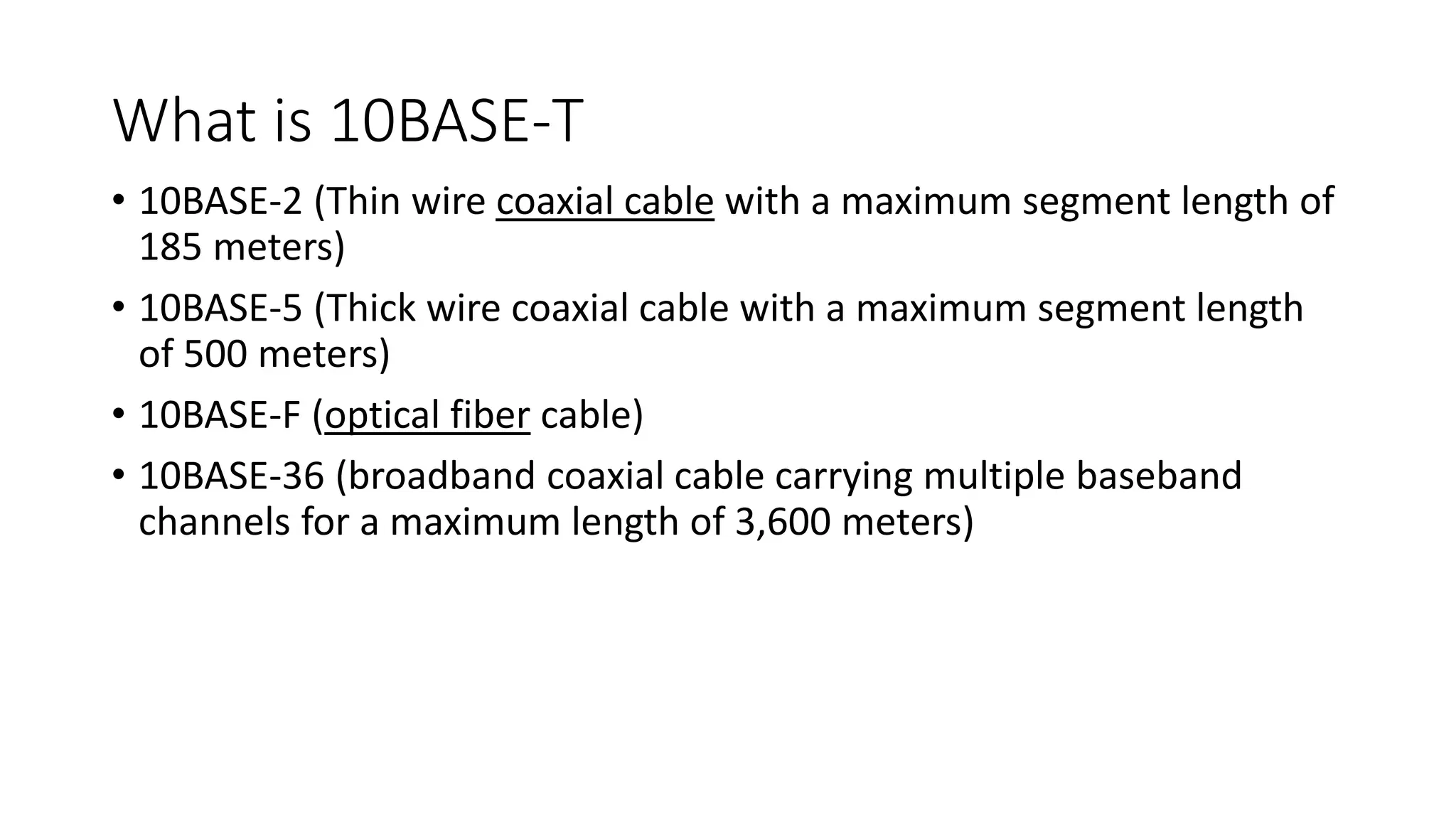 What is 10BASE-T
• 10BASE-2 (Thin wire coaxial cable with a maximum segment length of
185 meters)
• 10BASE-5 (Thick wire coaxial cable with a maximum segment length
of 500 meters)
• 10BASE-F (optical fiber cable)
• 10BASE-36 (broadband coaxial cable carrying multiple baseband
channels for a maximum length of 3,600 meters)
 