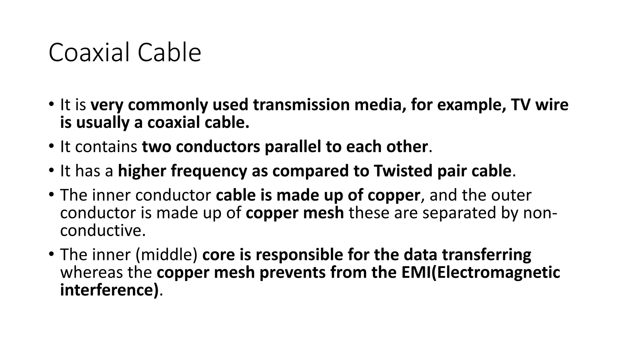 Coaxial Cable
• It is very commonly used transmission media, for example, TV wire
is usually a coaxial cable.
• It contains two conductors parallel to each other.
• It has a higher frequency as compared to Twisted pair cable.
• The inner conductor cable is made up of copper, and the outer
conductor is made up of copper mesh these are separated by non-
conductive.
• The inner (middle) core is responsible for the data transferring
whereas the copper mesh prevents from the EMI(Electromagnetic
interference).
 