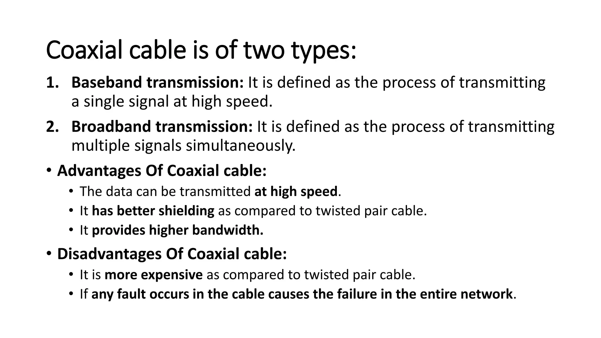 Coaxial cable is of two types:
1. Baseband transmission: It is defined as the process of transmitting
a single signal at high speed.
2. Broadband transmission: It is defined as the process of transmitting
multiple signals simultaneously.
• Advantages Of Coaxial cable:
• The data can be transmitted at high speed.
• It has better shielding as compared to twisted pair cable.
• It provides higher bandwidth.
• Disadvantages Of Coaxial cable:
• It is more expensive as compared to twisted pair cable.
• If any fault occurs in the cable causes the failure in the entire network.
 