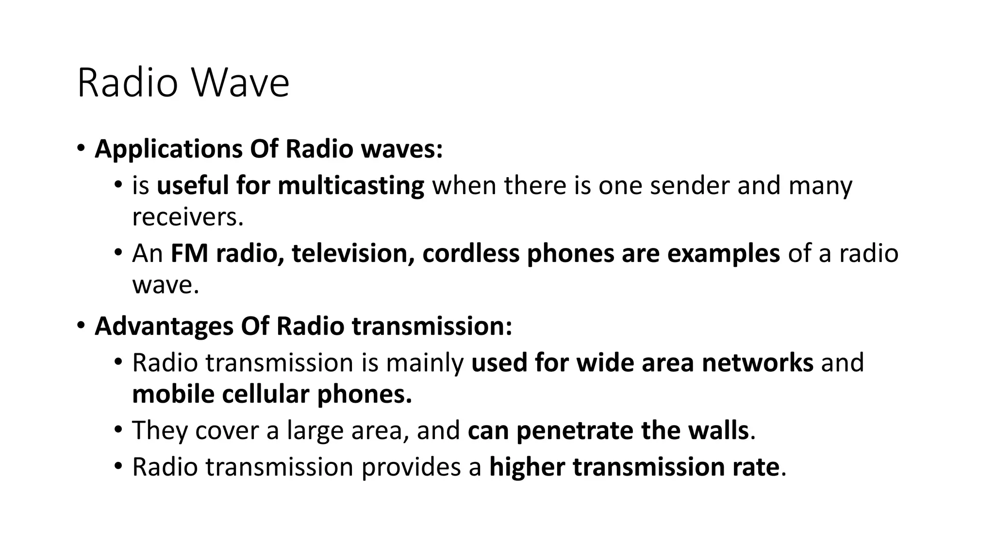 Radio Wave
• Applications Of Radio waves:
• is useful for multicasting when there is one sender and many
receivers.
• An FM radio, television, cordless phones are examples of a radio
wave.
• Advantages Of Radio transmission:
• Radio transmission is mainly used for wide area networks and
mobile cellular phones.
• They cover a large area, and can penetrate the walls.
• Radio transmission provides a higher transmission rate.
 