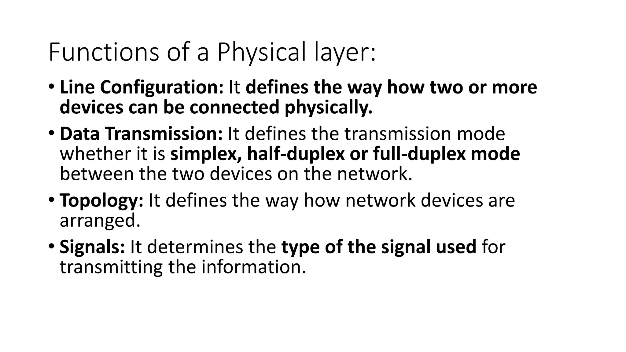 Functions of a Physical layer:
• Line Configuration: It defines the way how two or more
devices can be connected physically.
• Data Transmission: It defines the transmission mode
whether it is simplex, half-duplex or full-duplex mode
between the two devices on the network.
• Topology: It defines the way how network devices are
arranged.
• Signals: It determines the type of the signal used for
transmitting the information.
 