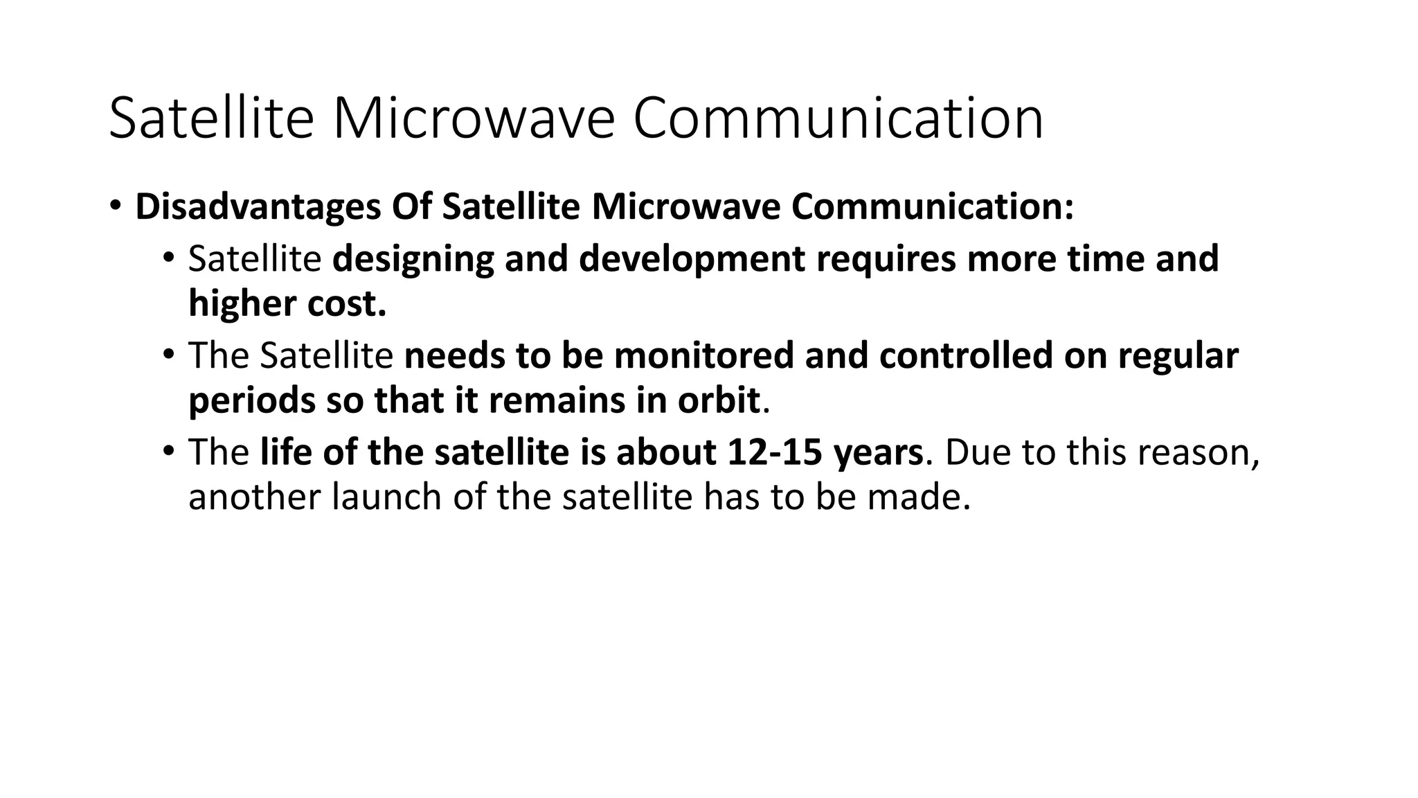 Satellite Microwave Communication
• Disadvantages Of Satellite Microwave Communication:
• Satellite designing and development requires more time and
higher cost.
• The Satellite needs to be monitored and controlled on regular
periods so that it remains in orbit.
• The life of the satellite is about 12-15 years. Due to this reason,
another launch of the satellite has to be made.
 