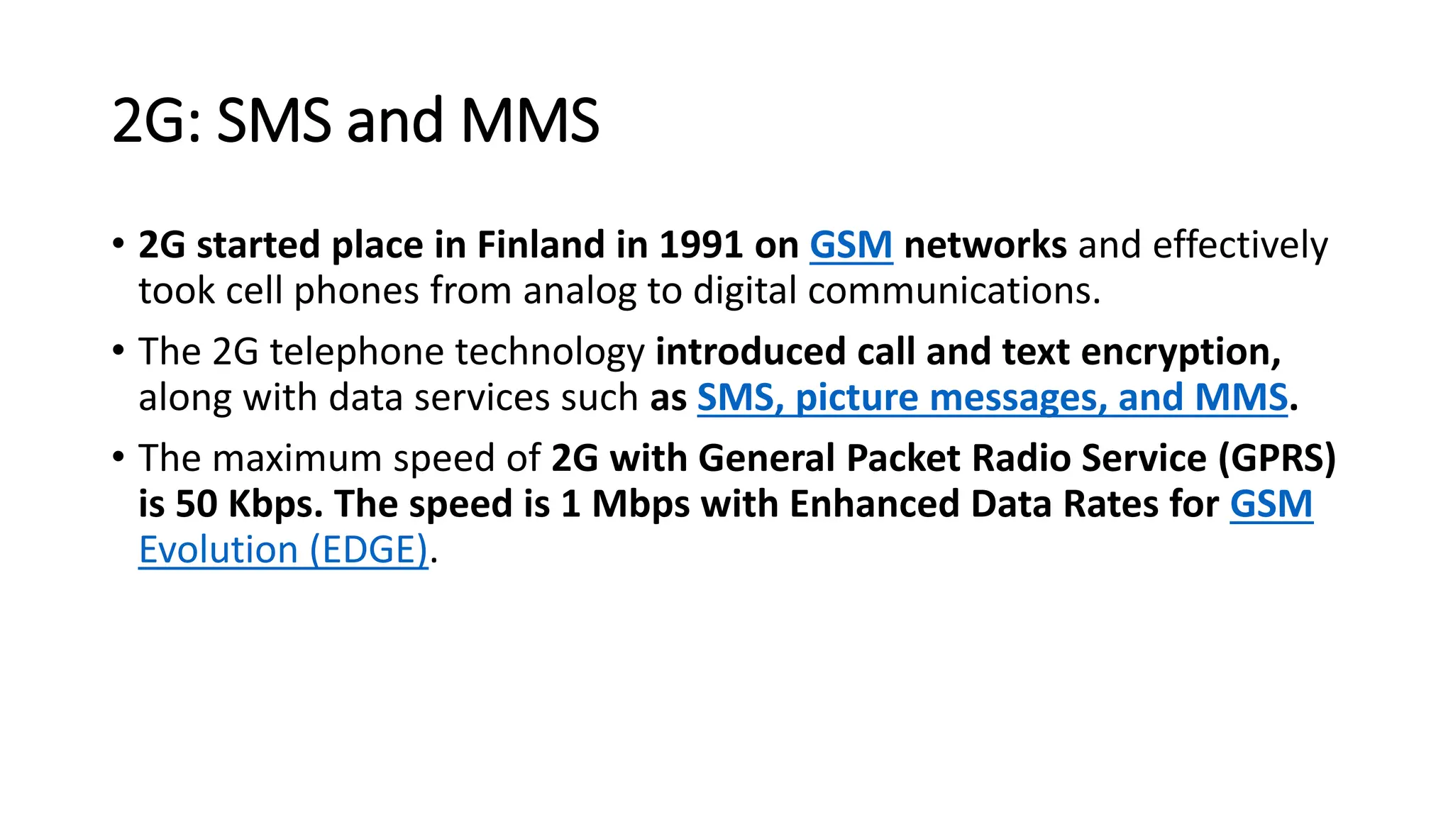 2G: SMS and MMS
• 2G started place in Finland in 1991 on GSM networks and effectively
took cell phones from analog to digital communications.
• The 2G telephone technology introduced call and text encryption,
along with data services such as SMS, picture messages, and MMS.
• The maximum speed of 2G with General Packet Radio Service (GPRS)
is 50 Kbps. The speed is 1 Mbps with Enhanced Data Rates for GSM
Evolution (EDGE).
 