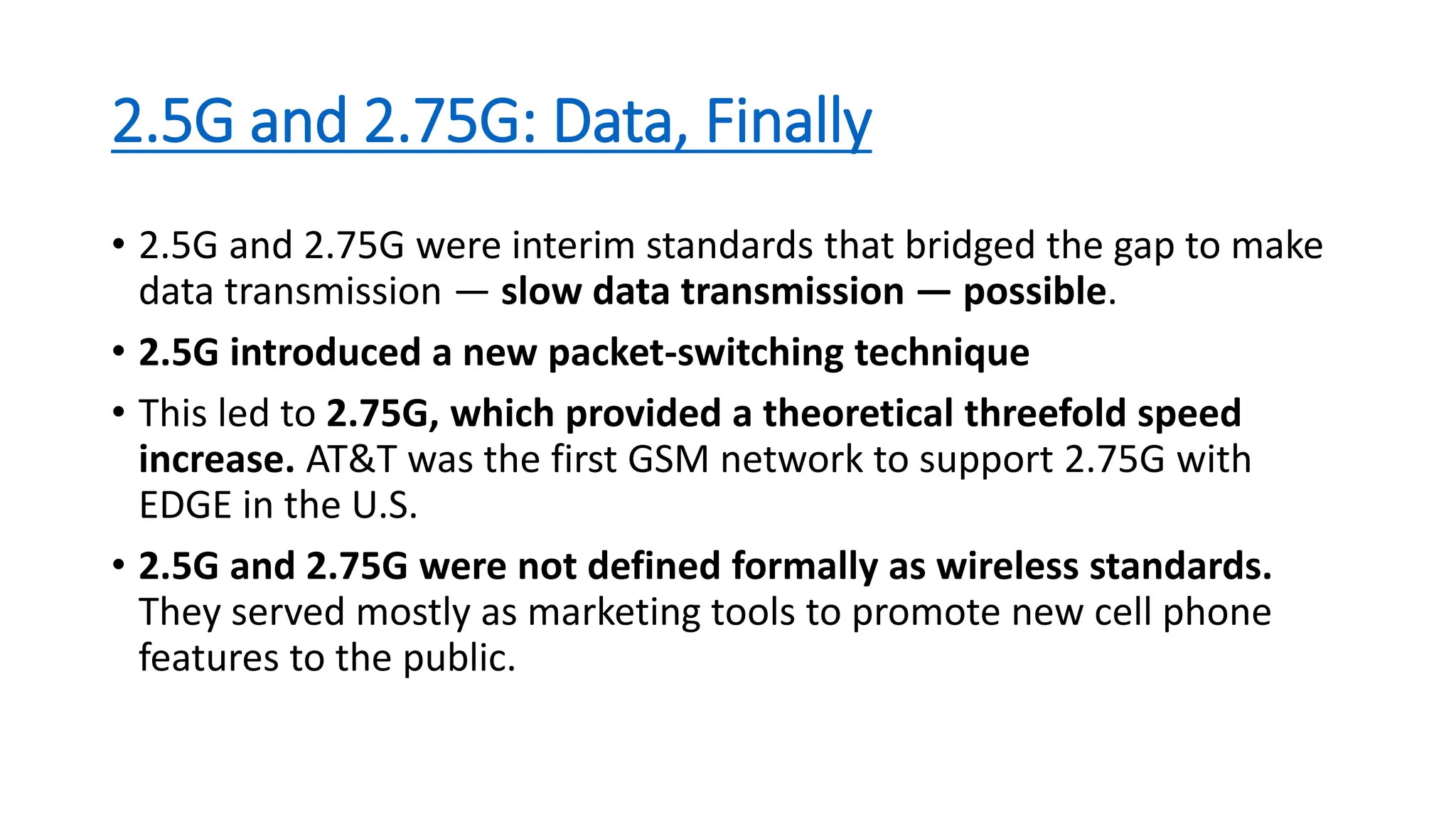 2.5G and 2.75G: Data, Finally
• 2.5G and 2.75G were interim standards that bridged the gap to make
data transmission — slow data transmission — possible.
• 2.5G introduced a new packet-switching technique
• This led to 2.75G, which provided a theoretical threefold speed
increase. AT&T was the first GSM network to support 2.75G with
EDGE in the U.S.
• 2.5G and 2.75G were not defined formally as wireless standards.
They served mostly as marketing tools to promote new cell phone
features to the public.
 