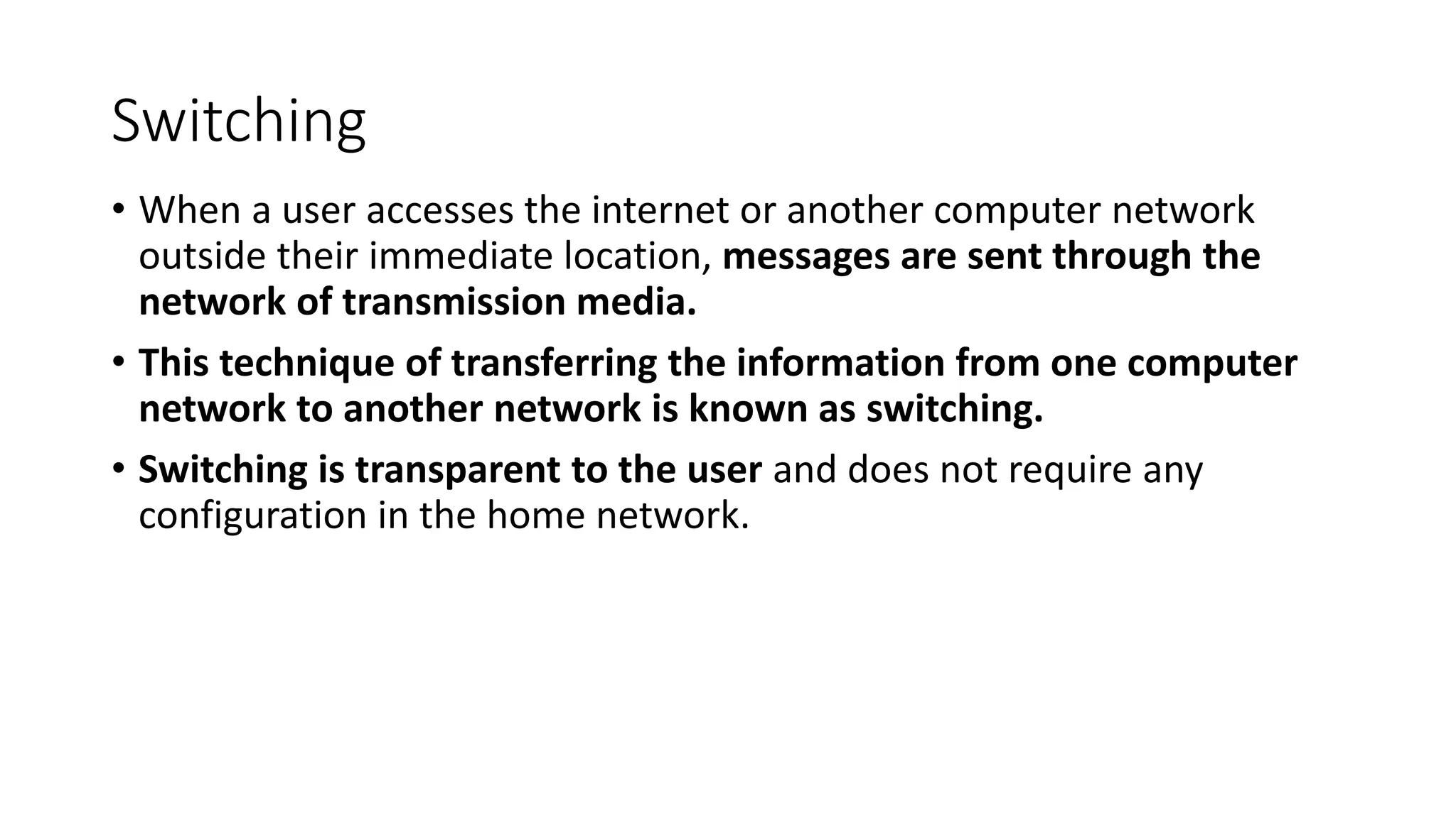 Switching
• When a user accesses the internet or another computer network
outside their immediate location, messages are sent through the
network of transmission media.
• This technique of transferring the information from one computer
network to another network is known as switching.
• Switching is transparent to the user and does not require any
configuration in the home network.
 