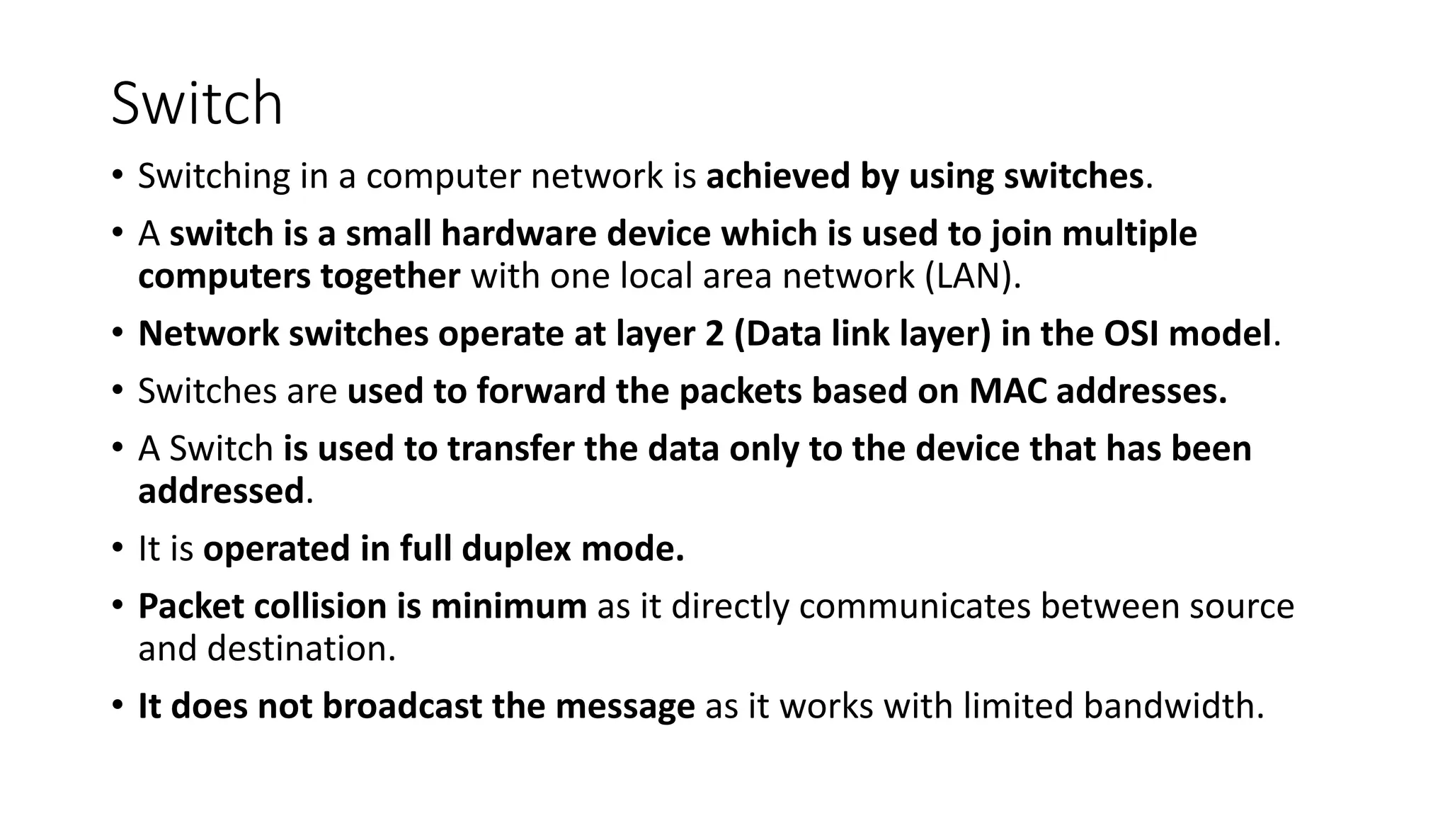 Switch
• Switching in a computer network is achieved by using switches.
• A switch is a small hardware device which is used to join multiple
computers together with one local area network (LAN).
• Network switches operate at layer 2 (Data link layer) in the OSI model.
• Switches are used to forward the packets based on MAC addresses.
• A Switch is used to transfer the data only to the device that has been
addressed.
• It is operated in full duplex mode.
• Packet collision is minimum as it directly communicates between source
and destination.
• It does not broadcast the message as it works with limited bandwidth.
 