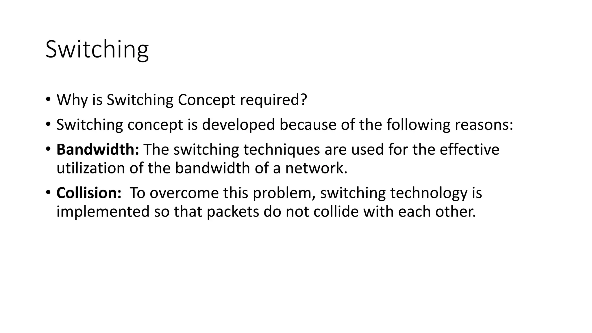 Switching
• Why is Switching Concept required?
• Switching concept is developed because of the following reasons:
• Bandwidth: The switching techniques are used for the effective
utilization of the bandwidth of a network.
• Collision: To overcome this problem, switching technology is
implemented so that packets do not collide with each other.
 