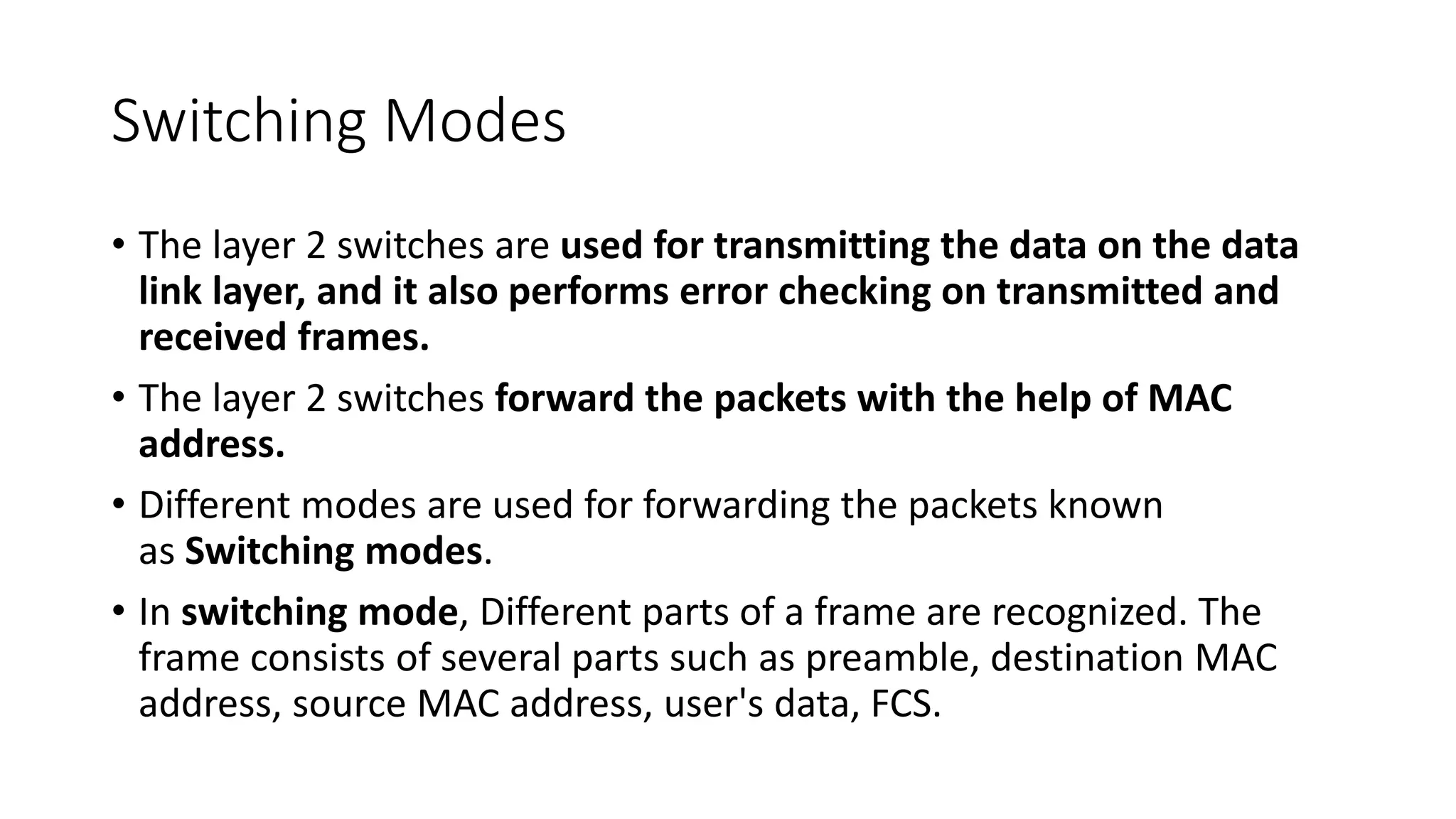 Switching Modes
• The layer 2 switches are used for transmitting the data on the data
link layer, and it also performs error checking on transmitted and
received frames.
• The layer 2 switches forward the packets with the help of MAC
address.
• Different modes are used for forwarding the packets known
as Switching modes.
• In switching mode, Different parts of a frame are recognized. The
frame consists of several parts such as preamble, destination MAC
address, source MAC address, user's data, FCS.
 
