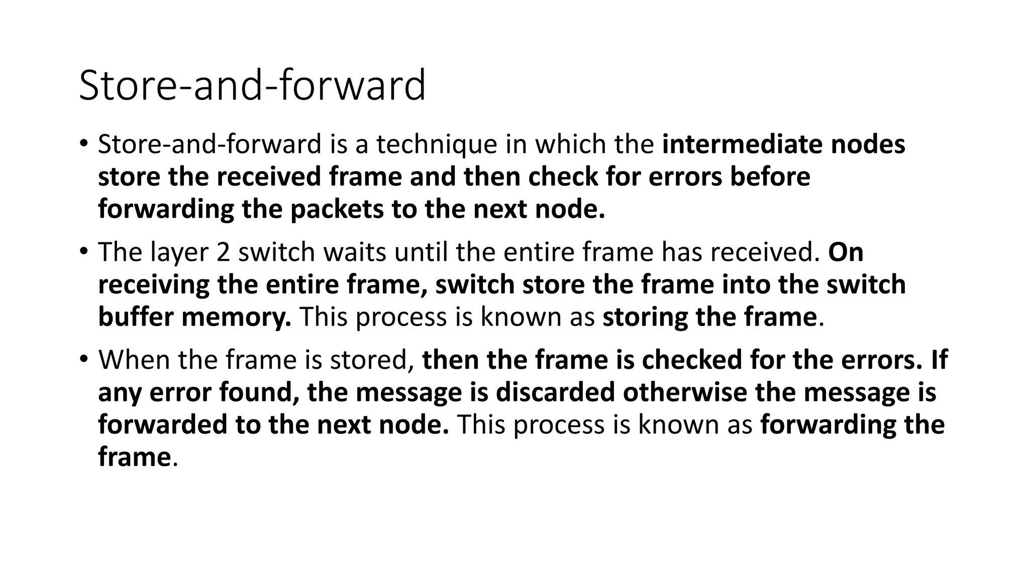 Store-and-forward
• Store-and-forward is a technique in which the intermediate nodes
store the received frame and then check for errors before
forwarding the packets to the next node.
• The layer 2 switch waits until the entire frame has received. On
receiving the entire frame, switch store the frame into the switch
buffer memory. This process is known as storing the frame.
• When the frame is stored, then the frame is checked for the errors. If
any error found, the message is discarded otherwise the message is
forwarded to the next node. This process is known as forwarding the
frame.
 