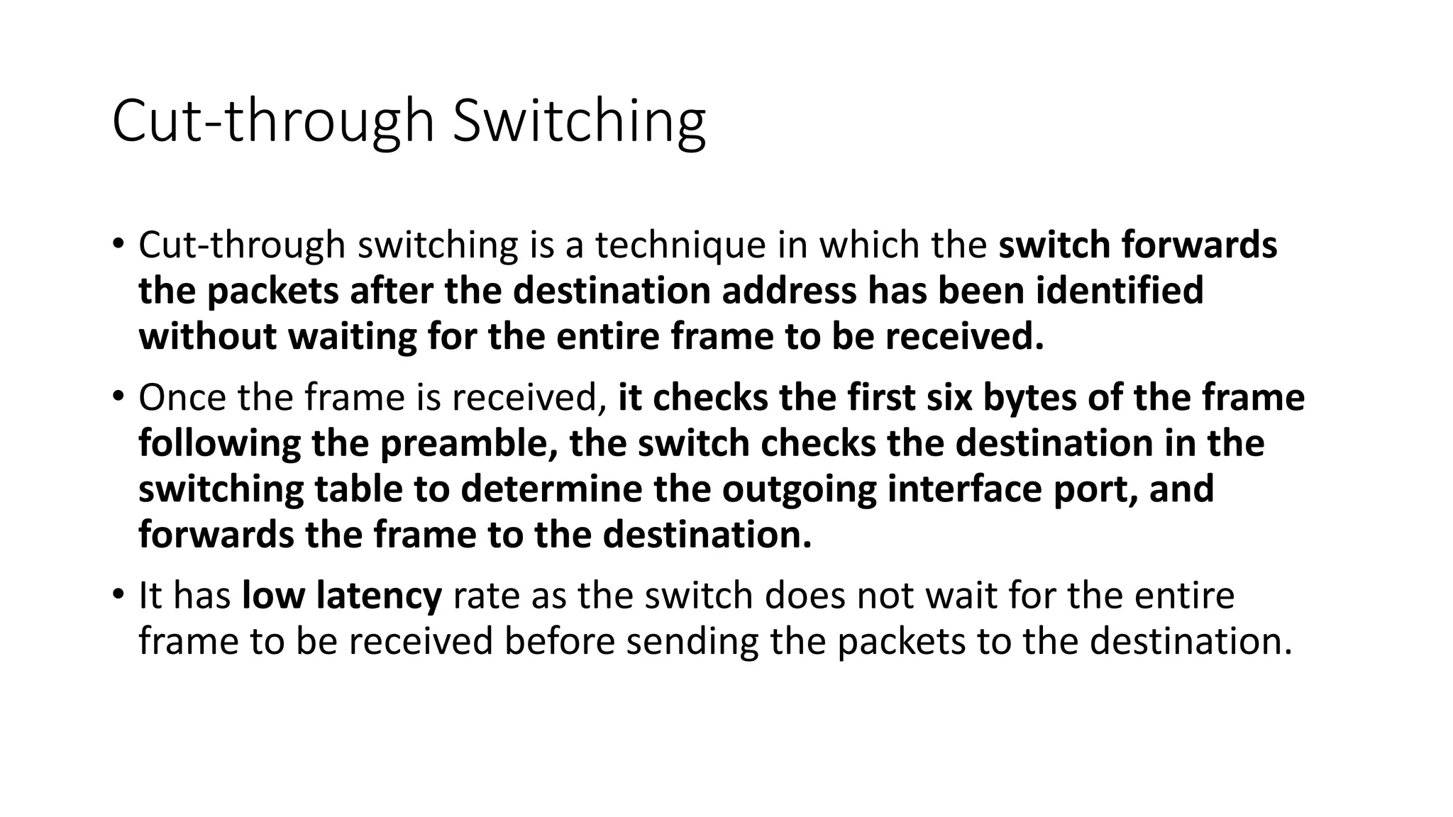 Cut-through Switching
• Cut-through switching is a technique in which the switch forwards
the packets after the destination address has been identified
without waiting for the entire frame to be received.
• Once the frame is received, it checks the first six bytes of the frame
following the preamble, the switch checks the destination in the
switching table to determine the outgoing interface port, and
forwards the frame to the destination.
• It has low latency rate as the switch does not wait for the entire
frame to be received before sending the packets to the destination.
 