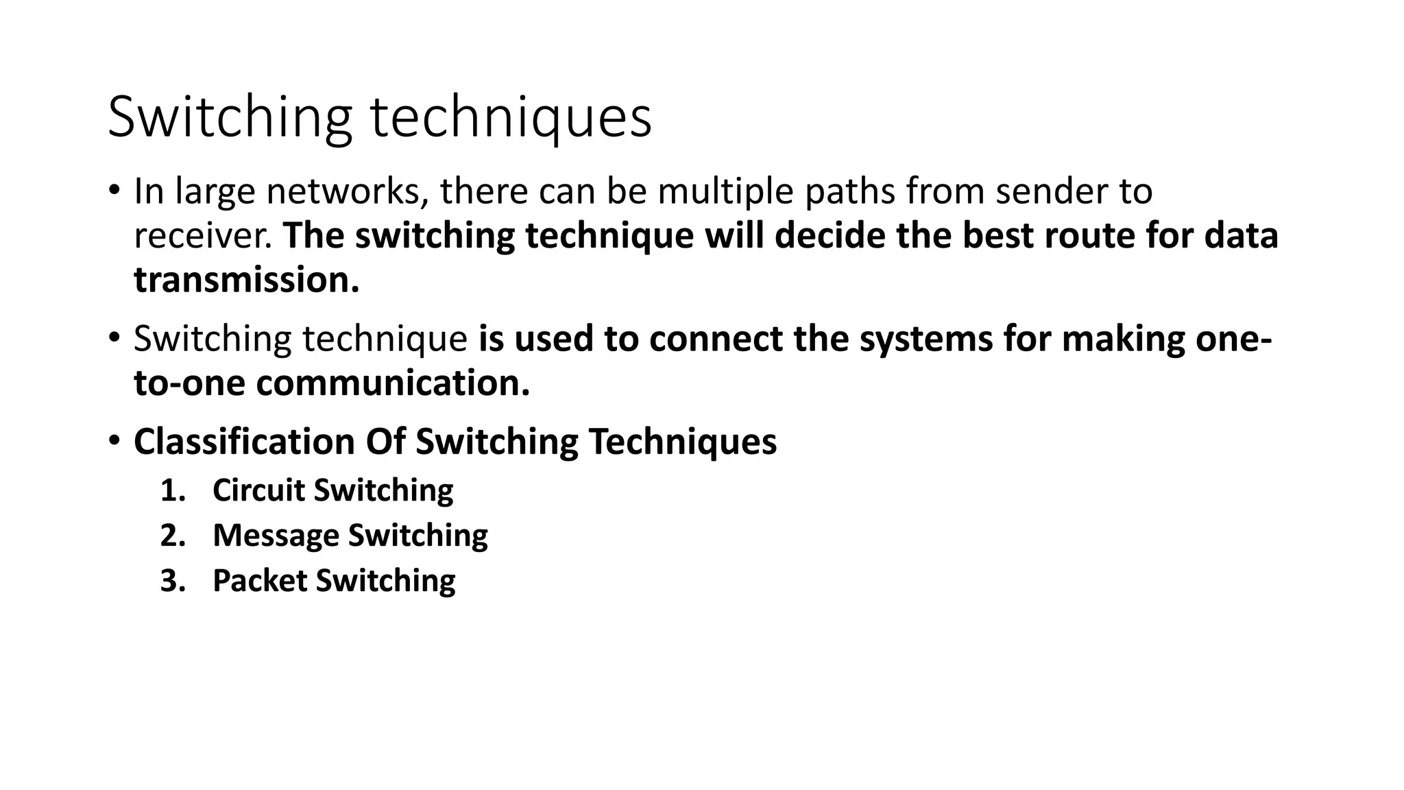 Switching techniques
• In large networks, there can be multiple paths from sender to
receiver. The switching technique will decide the best route for data
transmission.
• Switching technique is used to connect the systems for making one-
to-one communication.
• Classification Of Switching Techniques
1. Circuit Switching
2. Message Switching
3. Packet Switching
 