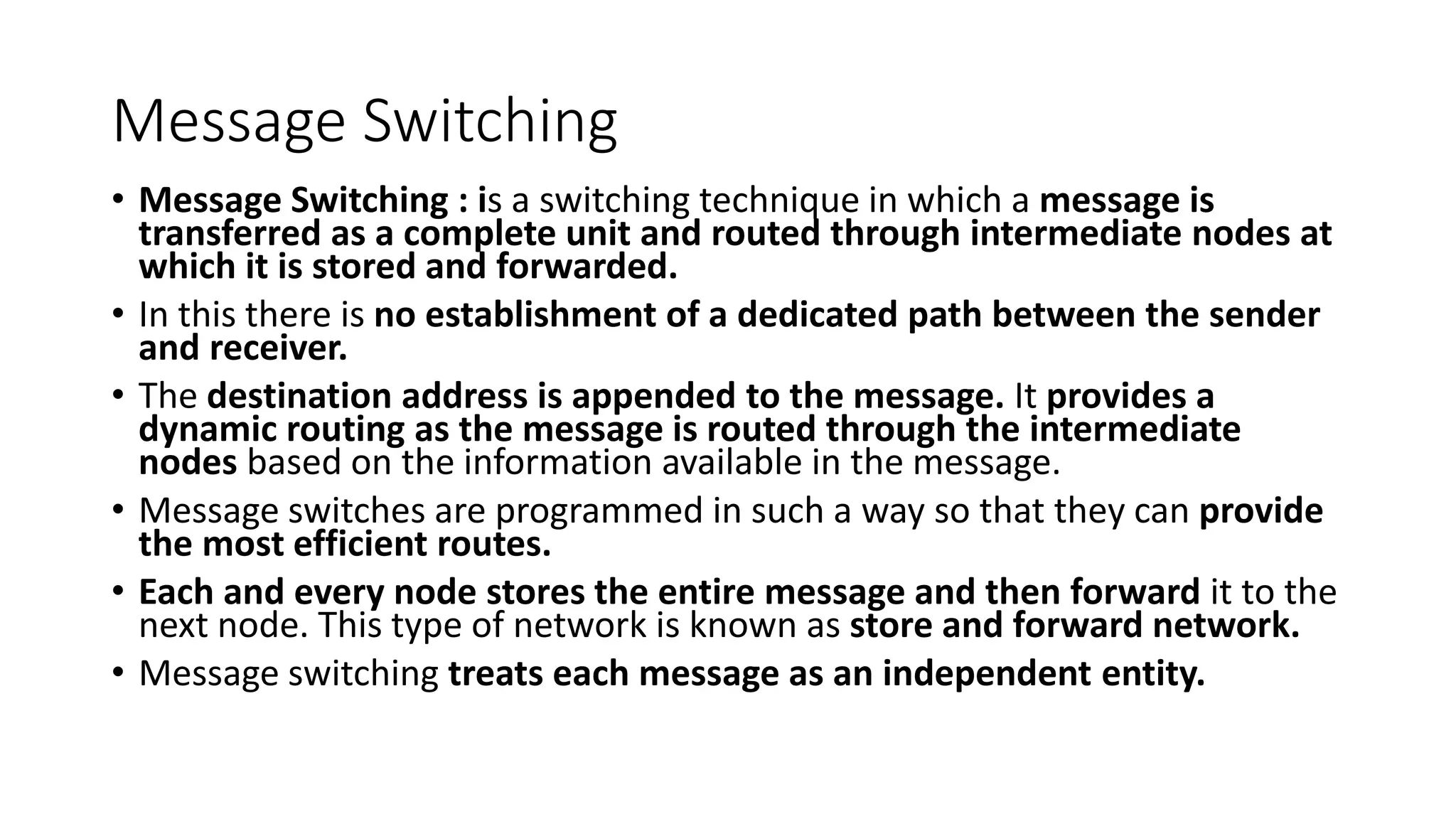 Message Switching
• Message Switching : is a switching technique in which a message is
transferred as a complete unit and routed through intermediate nodes at
which it is stored and forwarded.
• In this there is no establishment of a dedicated path between the sender
and receiver.
• The destination address is appended to the message. It provides a
dynamic routing as the message is routed through the intermediate
nodes based on the information available in the message.
• Message switches are programmed in such a way so that they can provide
the most efficient routes.
• Each and every node stores the entire message and then forward it to the
next node. This type of network is known as store and forward network.
• Message switching treats each message as an independent entity.
 