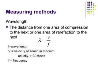 Measuring methods
Wavelength
 The distance from one area of compression
to the next or one area of rarefaction to the
next v
f
λ =
l=wave length
V = velocity of sound in medium
usually 1130 ft/sec
f = frequency
 