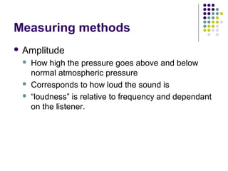 Measuring methods
 Amplitude
 How high the pressure goes above and below
normal atmospheric pressure
 Corresponds to how loud the sound is
 “loudness” is relative to frequency and dependant
on the listener.
 