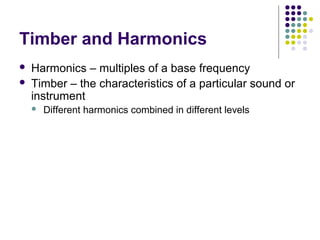Timber and Harmonics
 Harmonics – multiples of a base frequency
 Timber – the characteristics of a particular sound or
instrument
 Different harmonics combined in different levels
 