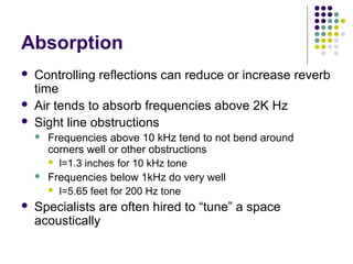 Absorption
 Controlling reflections can reduce or increase reverb
time
 Air tends to absorb frequencies above 2K Hz
 Sight line obstructions
 Frequencies above 10 kHz tend to not bend around
corners well or other obstructions
 l=1.3 inches for 10 kHz tone
 Frequencies below 1kHz do very well
 l=5.65 feet for 200 Hz tone
 Specialists are often hired to “tune” a space
acoustically
 