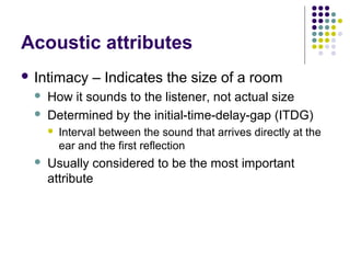 Acoustic attributes
 Intimacy – Indicates the size of a room
 How it sounds to the listener, not actual size
 Determined by the initial-time-delay-gap (ITDG)
 Interval between the sound that arrives directly at the
ear and the first reflection
 Usually considered to be the most important
attribute
 