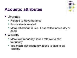 Acoustic attributes
 Liveness
 Related to Reverberance
 Room size is related
 More reflections is live. Less reflections is dry or
dead
 Warmth
 More low frequency sound relative to mid
frequency
 Too much low frequency sound is said to be
“Boomy”
 