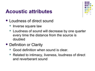 Acoustic attributes
 Loudness of direct sound
 Inverse square law
 Loudness of sound will decrease by one quarter
every time the distance from the source is
doubled
 Definition or Clarity
 Good definition when sound is clear.
 Related to intimacy, liveness, loudness of direct
and reverberant sound
 
